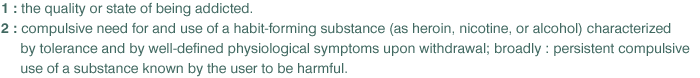 1: the quality or state of being addicted
2:compulsive need for and use of a habit-forming substance (as heroin, nicotine, or alcohol) characterized by tolerance and by well-defined physiological symptoms upon withdrawal;broadly:persistent compulsive use of a substance known by the user to be harmful..